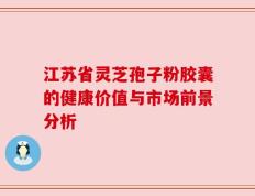 江苏省灵芝孢子粉胶囊的健康价值与市场前景分析
