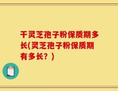 干灵芝孢子粉保质期多长(灵芝孢子粉保质期有多长？)