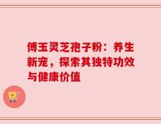 傅玉灵芝孢子粉：养生新宠，探索其独特功效与健康价值
