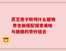 灵芝孢子粉炖什么植物 养生新搭配探索美味与健康的奇妙组合