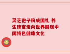灵芝孢子粉成国礼 养生瑰宝走向世界展现中国特色健康文化