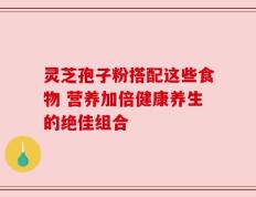 灵芝孢子粉搭配这些食物 营养加倍健康养生的绝佳组合