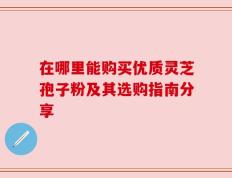 在哪里能购买优质灵芝孢子粉及其选购指南分享