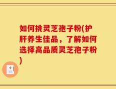 如何挑灵芝孢子粉(护肝养生佳品，了解如何选择高品质灵芝孢子粉)