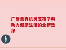 广誉美有机灵芝孢子粉助力健康生活的全新选择