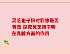 灵芝孢子粉对乳腺是否有效 探究灵芝孢子粉在乳腺方面的作用