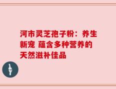 河市灵芝孢子粉：养生新宠 蕴含多种营养的天然滋补佳品