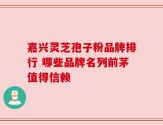 嘉兴灵芝孢子粉品牌排行 哪些品牌名列前茅值得信赖