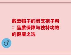 戴蓝帽子的灵芝孢子粉：品质保障与独特功效的健康之选