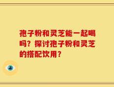 孢子粉和灵芝能一起喝吗？探讨孢子粉和灵芝的搭配饮用？