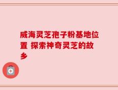 威海灵芝孢子粉基地位置 探索神奇灵芝的故乡