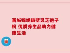 晋城锦绣破壁灵芝孢子粉 优质养生品助力健康生活