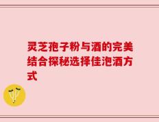 灵芝孢子粉与酒的完美结合探秘选择佳泡酒方式