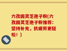 六孜园灵芝孢子粉(六孜园灵芝孢子粉推荐：坚持补充，抗疲劳更轻松！)