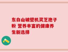 东白山破壁机灵芝孢子粉 营养丰富的健康养生新选择