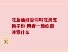 吃鱼油能否同时吃灵芝孢子粉 两者一起吃需注意什么