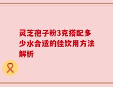 灵芝孢子粉3克搭配多少水合适的佳饮用方法解析