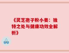 《灵芝孢子粉小姜：独特之处与健康功效全解析》
