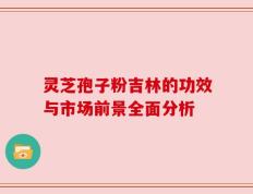 灵芝孢子粉吉林的功效与市场前景全面分析