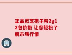 正品灵芝孢子粉2g12包价格 让您轻松了解市场行情