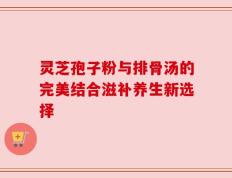 灵芝孢子粉与排骨汤的完美结合滋补养生新选择