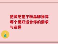 孢灵芝孢子粉品牌推荐哪个更好适合你的需求与选择