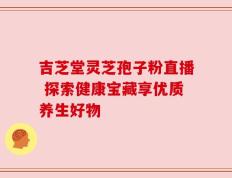 吉芝堂灵芝孢子粉直播 探索健康宝藏享优质养生好物