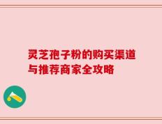 灵芝孢子粉的购买渠道与推荐商家全攻略