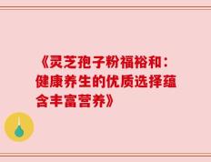 《灵芝孢子粉福裕和：健康养生的优质选择蕴含丰富营养》