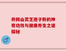 井网山灵芝孢子粉的神奇功效与健康养生之道探秘
