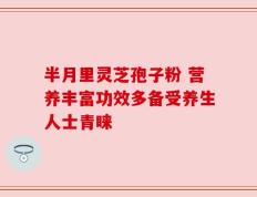 半月里灵芝孢子粉 营养丰富功效多备受养生人士青睐