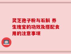 灵芝孢子粉与石斛 养生瑰宝的功效及搭配食用的注意事项