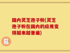 国内灵芝孢子粉(灵芝孢子粉在国内的应用变得越来越普遍)