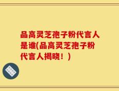 品高灵芝孢子粉代言人是谁(品高灵芝孢子粉代言人揭晓！)