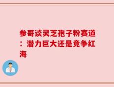 参哥谈灵芝孢子粉赛道：潜力巨大还是竞争红海