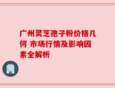 广州灵芝孢子粉价格几何 市场行情及影响因素全解析