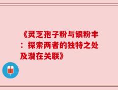 《灵芝孢子粉与银粉丰：探索两者的独特之处及潜在关联》