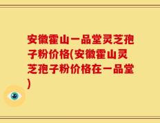 安徽霍山一品堂灵芝孢子粉价格(安徽霍山灵芝孢子粉价格在一品堂)