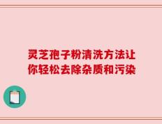 灵芝孢子粉清洗方法让你轻松去除杂质和污染