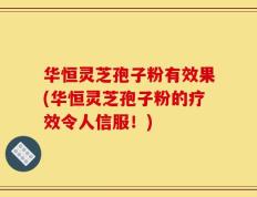 华恒灵芝孢子粉有效果(华恒灵芝孢子粉的疗效令人信服！)