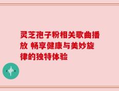 灵芝孢子粉相关歌曲播放 畅享健康与美妙旋律的独特体验