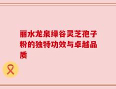 丽水龙泉绿谷灵芝孢子粉的独特功效与卓越品质