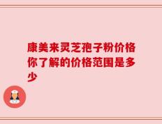 康美来灵芝孢子粉价格你了解的价格范围是多少