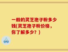 一般的灵芝孢子粉多少钱(灵芝孢子粉价格，你了解多少？)