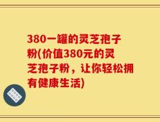 380一罐的灵芝孢子粉(价值380元的灵芝孢子粉，让你轻松拥有健康生活)