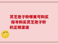 灵芝孢子粉哪里可购买 探寻购买灵芝孢子粉的正规渠道