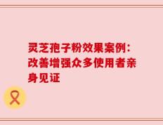灵芝孢子粉效果案例：改善增强众多使用者亲身见证