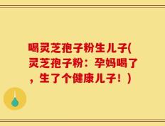 喝灵芝孢子粉生儿子(灵芝孢子粉：孕妈喝了，生了个健康儿子！)