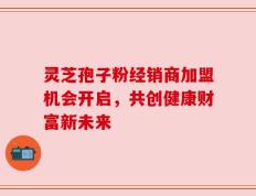 灵芝孢子粉经销商加盟机会开启，共创健康财富新未来