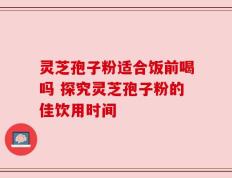 灵芝孢子粉适合饭前喝吗 探究灵芝孢子粉的佳饮用时间